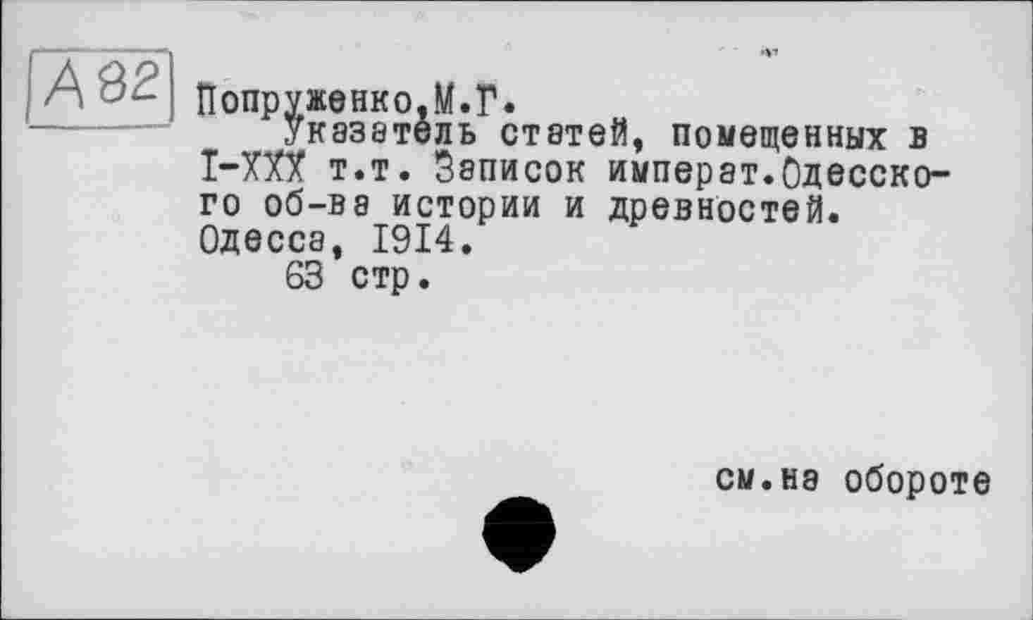 ﻿А 82
Попруженко.М.Г.
указатель статей, помещенных в I-XXX т.т. Записок императ.Одесского об-ве истории и древностей. Одесса, 1914.
63 стр.
CM.H8 обороте